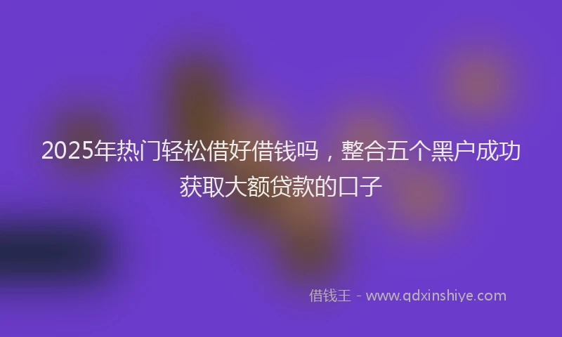 2025年热门轻松借好借钱吗，整合五个黑户成功获取大额贷款的口子
