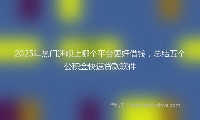 2025年热门还呗上哪个平台更好借钱，总结五个公积金快速贷款软件