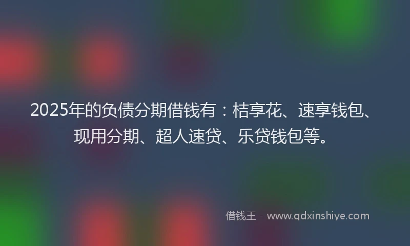 2025年的负债分期借钱有：桔享花、速享钱包、现用分期、超人速贷、乐贷钱包等。