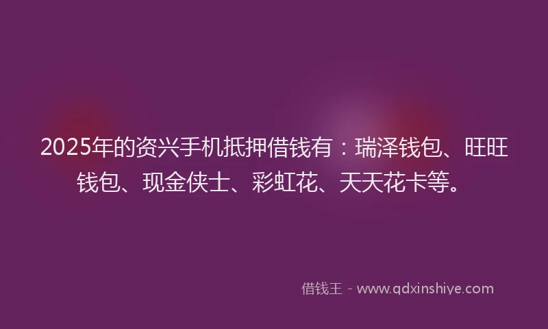 2025年的资兴手机抵押借钱有：瑞泽钱包、旺旺钱包、现金侠士、彩虹花、天天花卡等。