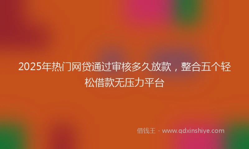 2025年热门网贷通过审核多久放款，整合五个轻松借款无压力平台