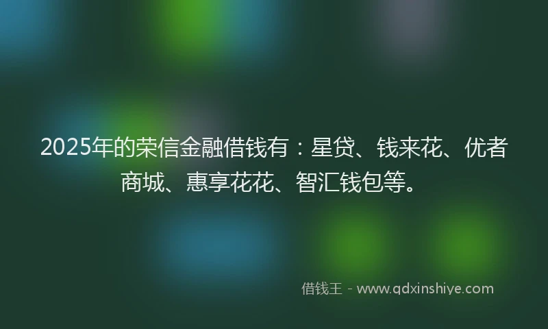 2025年的荣信金融借钱有：星贷、钱来花、优者商城、惠享花花、智汇钱包等。