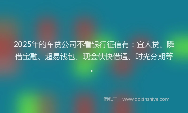 2025年的车贷公司不看银行征信有：宜人贷、瞬借宝融、超易钱包、现金侠快借通、时光分期等。