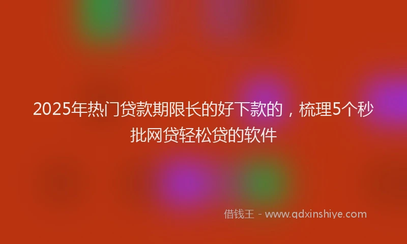 2025年热门贷款期限长的好下款的，梳理5个秒批网贷轻松贷的软件
