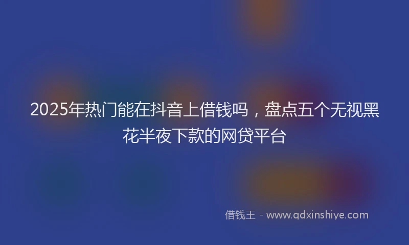 2025年热门能在抖音上借钱吗，盘点五个无视黑花半夜下款的网贷平台
