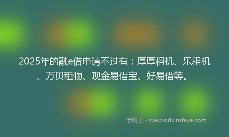 2025年的融e借申请不过有：厚厚租机、乐租机、万贝租物、现金易借宝、好易借等。