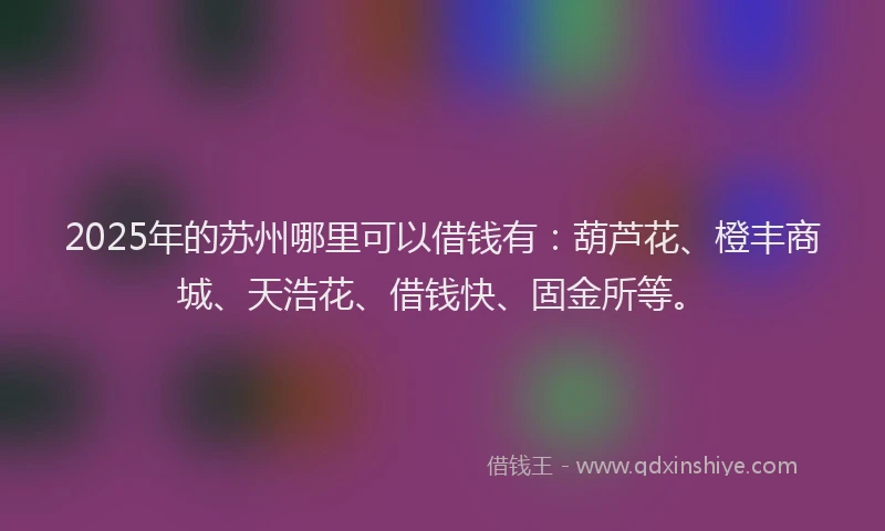 2025年的苏州哪里可以借钱有：葫芦花、橙丰商城、天浩花、借钱快、固金所等。