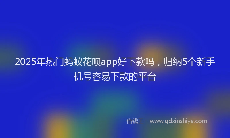 2025年热门蚂蚁花呗app好下款吗，归纳5个新手机号容易下款的平台