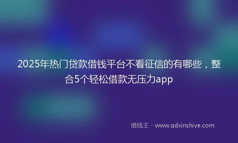 2025年热门贷款借钱平台不看征信的有哪些，整合5个轻松借款无压力app