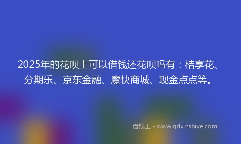 2025年的花呗上可以借钱还花呗吗有：桔享花、分期乐、京东金融、魔快商城、现金点点等。