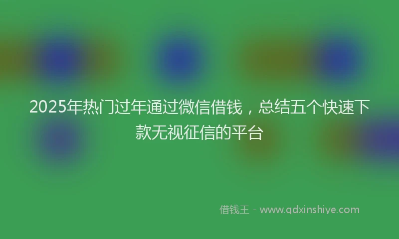 2025年热门过年通过微信借钱，总结五个快速下款无视征信的平台