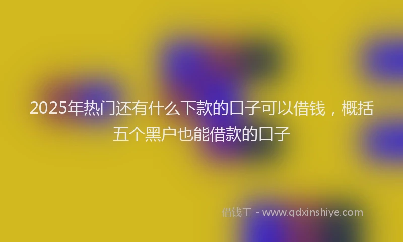 2025年热门还有什么下款的口子可以借钱，概括五个黑户也能借款的口子