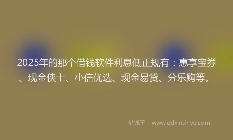 2025年的那个借钱软件利息低正规有：惠享宝券、现金侠士、小信优选、现金易贷、分乐购等。
