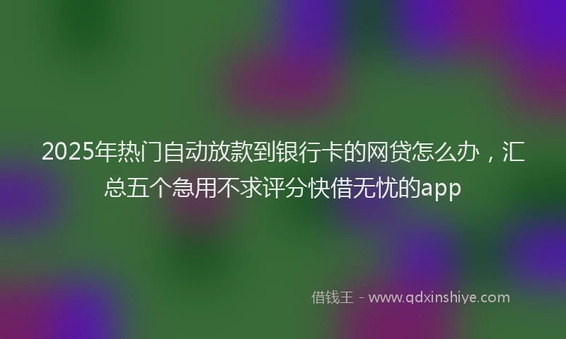 2025年热门自动放款到银行卡的网贷怎么办，汇总五个急用不求评分快借无忧的app