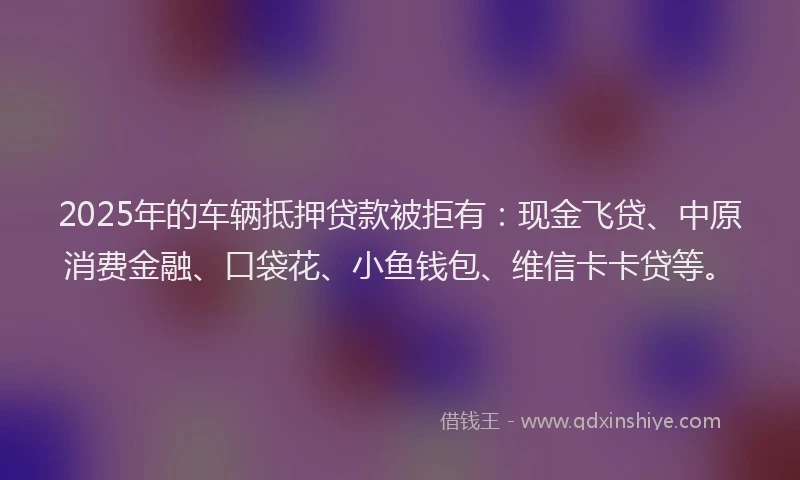 2025年的车辆抵押贷款被拒有：现金飞贷、中原消费金融、口袋花、小鱼钱包、维信卡卡贷等。