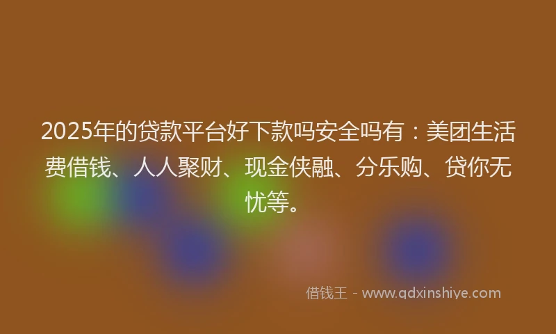 2025年的贷款平台好下款吗安全吗有：美团生活费借钱、人人聚财、现金侠融、分乐购、贷你无忧等。