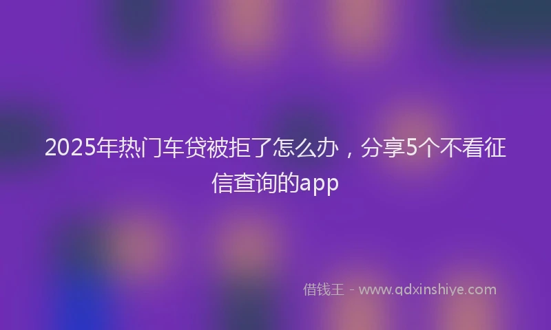2025年热门车贷被拒了怎么办，分享5个不看征信查询的app