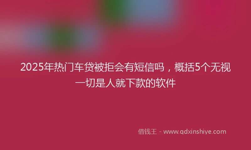2025年热门车贷被拒会有短信吗，概括5个无视一切是人就下款的软件
