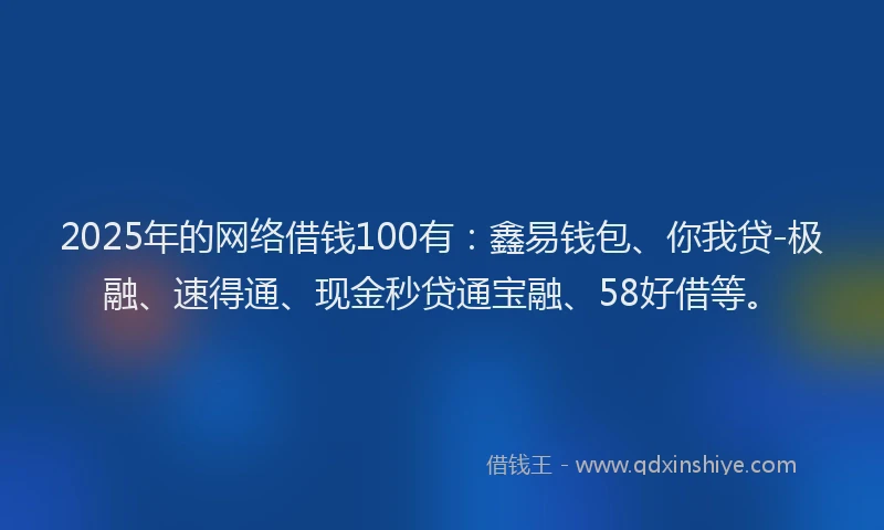 2025年的网络借钱100有：鑫易钱包、你我贷-极融、速得通、现金秒贷通宝融、58好借等。