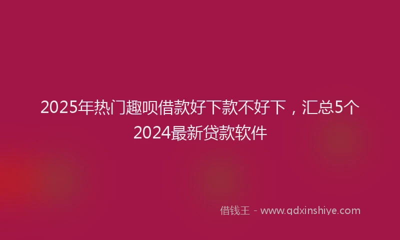 2025年热门趣呗借款好下款不好下，汇总5个2024最新贷款软件