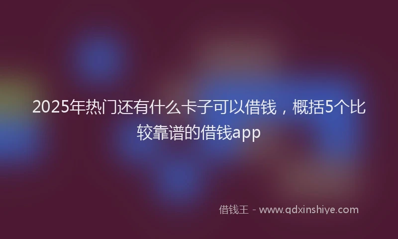 2025年热门还有什么卡子可以借钱，概括5个比较靠谱的借钱app