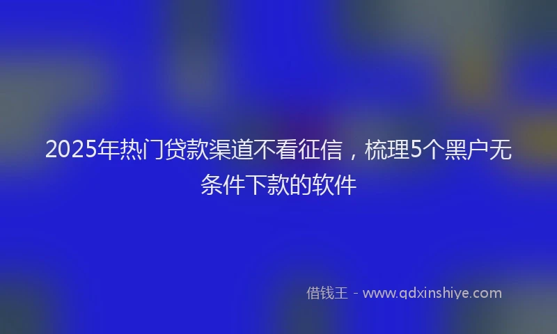 2025年热门贷款渠道不看征信，梳理5个黑户无条件下款的软件