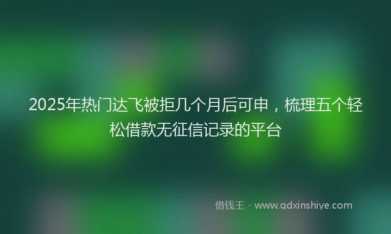 2025年热门达飞被拒几个月后可申，梳理五个轻松借款无征信记录的平台