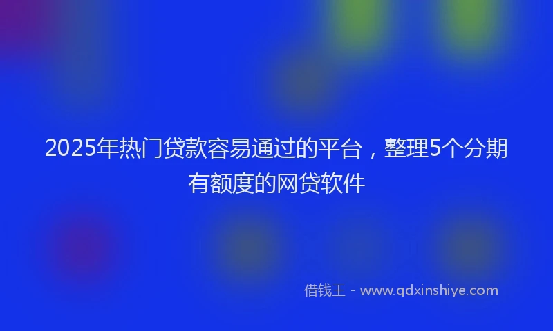 2025年热门贷款容易通过的平台，整理5个分期有额度的网贷软件