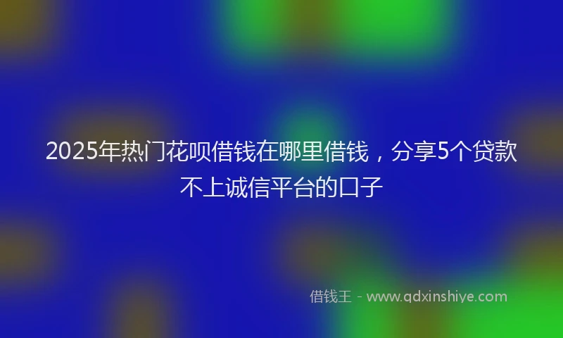 2025年热门花呗借钱在哪里借钱，分享5个贷款不上诚信平台的口子