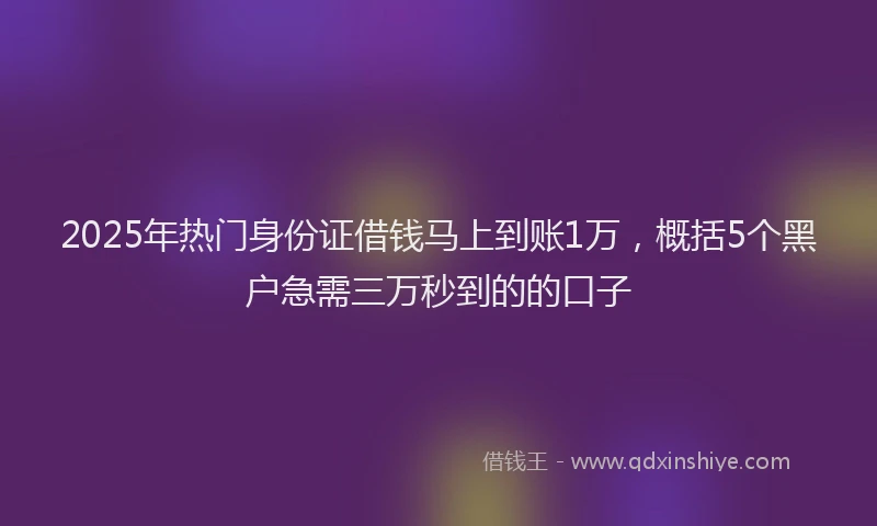 2025年热门身份证借钱马上到账1万，概括5个黑户急需三万秒到的的口子