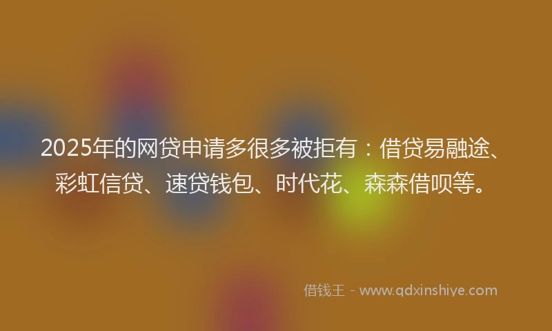 2025年的网贷申请多很多被拒有：借贷易融途、彩虹信贷、速贷钱包、时代花、森森借呗等。