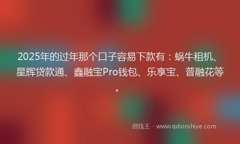 2025年的过年那个口子容易下款有：蜗牛租机、星辉贷款通、鑫融宝Pro钱包、乐享宝、普融花等。