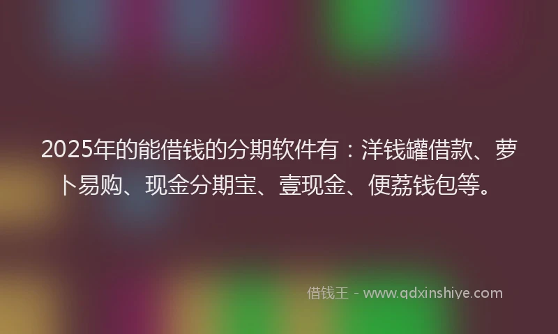 2025年的能借钱的分期软件有：洋钱罐借款、萝卜易购、现金分期宝、壹现金、便荔钱包等。