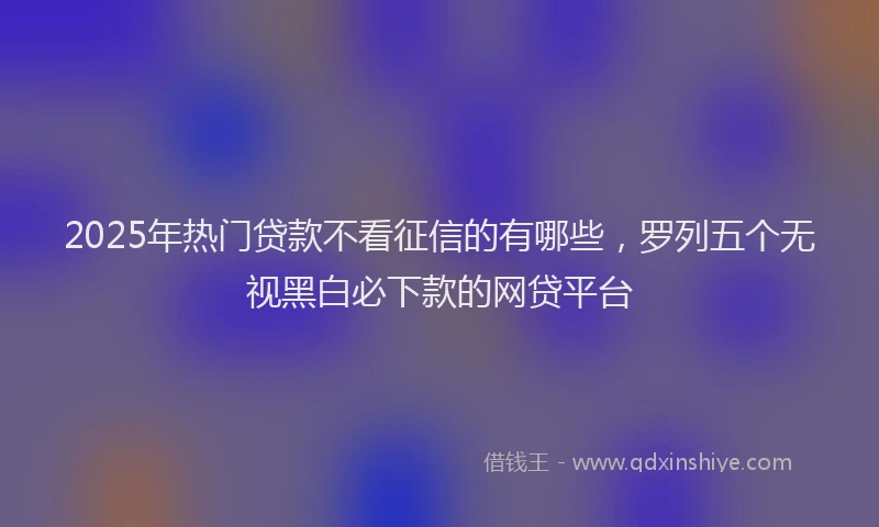 2025年热门贷款不看征信的有哪些，罗列五个无视黑白必下款的网贷平台