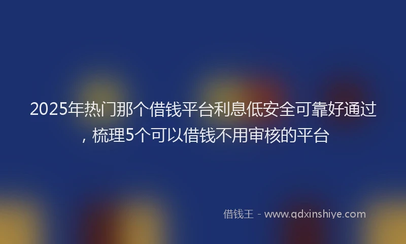 2025年热门那个借钱平台利息低安全可靠好通过，梳理5个可以借钱不用审核的平台