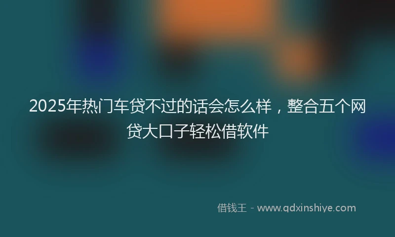 2025年热门车贷不过的话会怎么样，整合五个网贷大口子轻松借软件