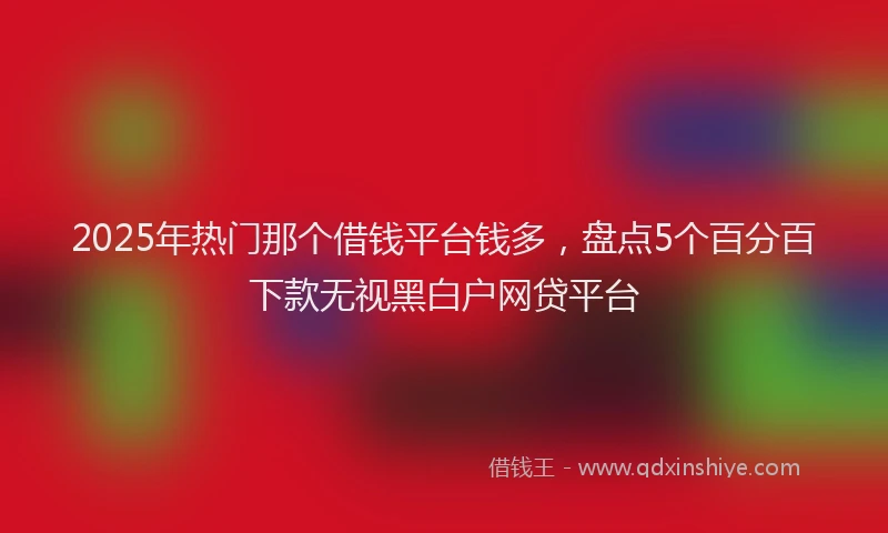 2025年热门那个借钱平台钱多，盘点5个百分百下款无视黑白户网贷平台