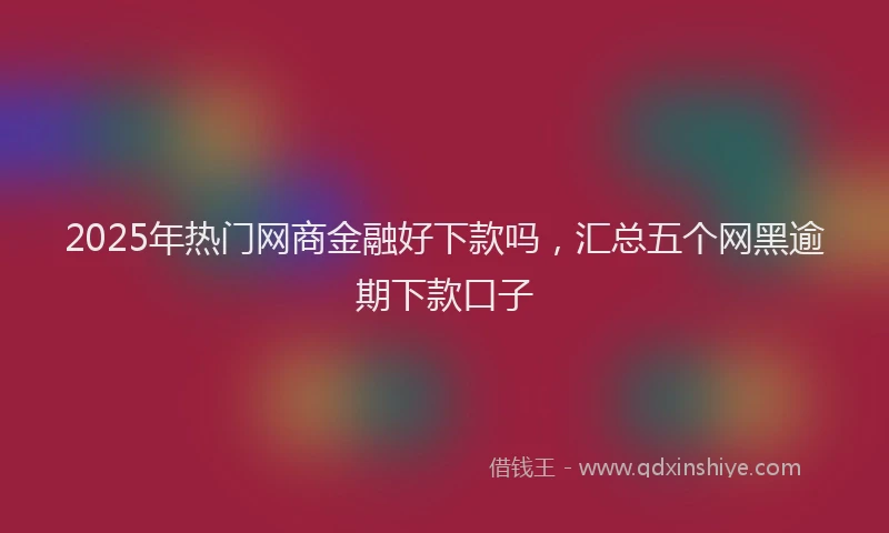 2025年热门网商金融好下款吗，汇总五个网黑逾期下款口子