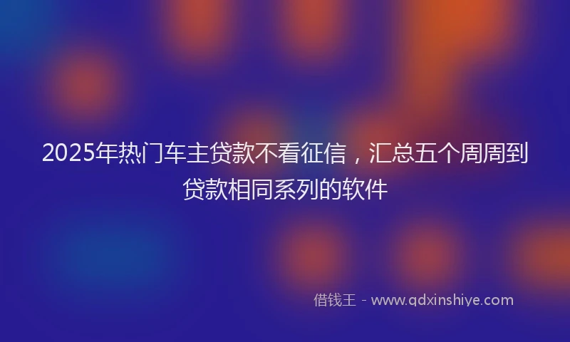 2025年热门车主贷款不看征信,汇总五个周周到贷款相同系列的软件