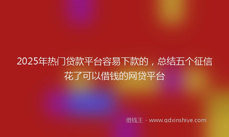 2025年热门贷款平台容易下款的，总结五个征信花了可以借钱的网贷平台