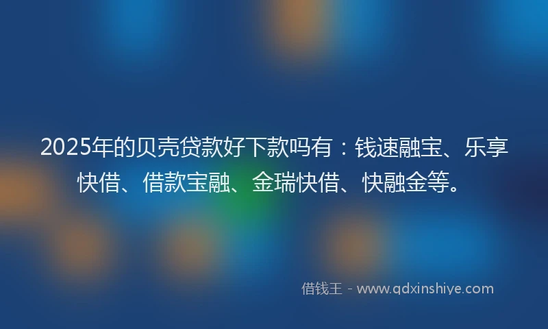 2025年的贝壳贷款好下款吗有：钱速融宝、乐享快借、借款宝融、金瑞快借、快融金等。
