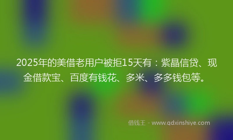2025年的美借老用户被拒15天有：紫晶信贷、现金借款宝、百度有钱花、多米、多多钱包等。