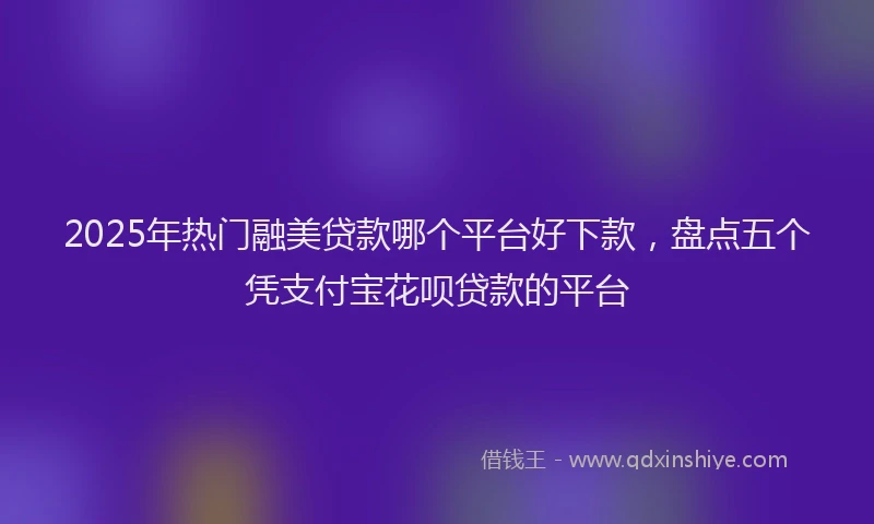 2025年热门融美贷款哪个平台好下款，盘点五个凭支付宝花呗贷款的平台