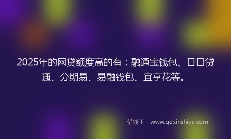 2025年的网贷额度高的有：融通宝钱包、日日贷通、分期易、易融钱包、宜享花等。
