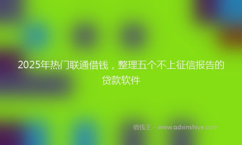 2025年热门联通借钱，整理五个不上征信报告的贷款软件