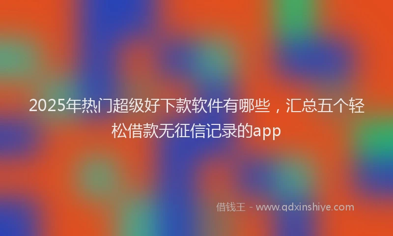 2025年热门超级好下款软件有哪些，汇总五个轻松借款无征信记录的app