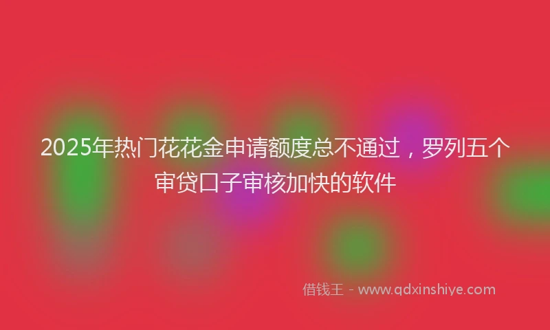 2025年热门花花金申请额度总不通过，罗列五个审贷口子审核加快的软件