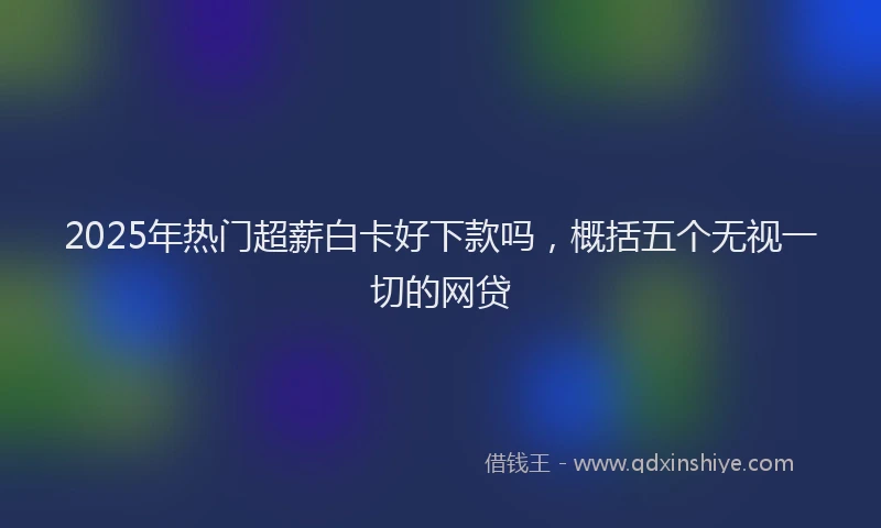 2025年热门超薪白卡好下款吗，概括五个无视一切的网贷