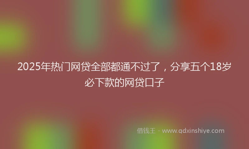 2025年热门网贷全部都通不过了，分享五个18岁必下款的网贷口子