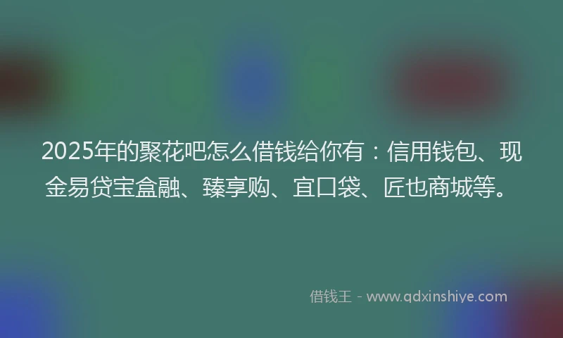 2025年的聚花吧怎么借钱给你有：信用钱包、现金易贷宝盒融、臻享购、宜口袋、匠也商城等。